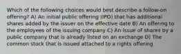 Which of the following choices would best describe a follow-on offering? A) An initial public offering (IPO) that has additional shares added by the issuer on the effective date B) An offering to the employees of the issuing company C) An issue of shares by a public company that is already listed on an exchange D) The common stock that is issued attached to a rights offering