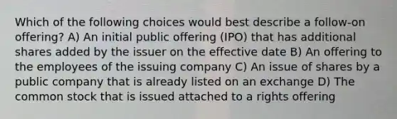 Which of the following choices would best describe a follow-on offering? A) An initial public offering (IPO) that has additional shares added by the issuer on the effective date B) An offering to the employees of the issuing company C) An issue of shares by a public company that is already listed on an exchange D) The common stock that is issued attached to a rights offering