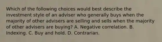 Which of the following choices would best describe the investment style of an adviser who generally buys when the majority of other advisers are selling and sells when the majority of other advisers are buying? A. Negative correlation. B. Indexing. C. Buy and hold. D. Contrarian.