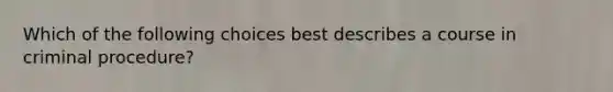 Which of the following choices best describes a course in criminal procedure?