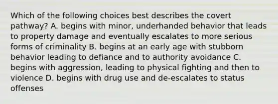 Which of the following choices best describes the covert pathway? A. begins with minor, underhanded behavior that leads to property damage and eventually escalates to more serious forms of criminality B. begins at an early age with stubborn behavior leading to defiance and to authority avoidance C. begins with aggression, leading to physical fighting and then to violence D. begins with drug use and de-escalates to status offenses