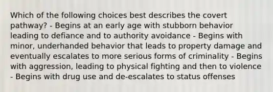 Which of the following choices best describes the covert pathway? - Begins at an early age with stubborn behavior leading to defiance and to authority avoidance - Begins with minor, underhanded behavior that leads to property damage and eventually escalates to more serious forms of criminality - Begins with aggression, leading to physical fighting and then to violence - Begins with drug use and de-escalates to status offenses