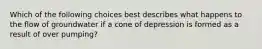 Which of the following choices best describes what happens to the flow of groundwater if a cone of depression is formed as a result of over pumping?