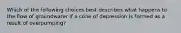 Which of the following choices best describes what happens to the flow of groundwater if a cone of depression is formed as a result of overpumping?