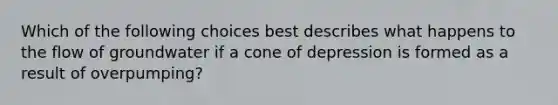 Which of the following choices best describes what happens to the flow of groundwater if a cone of depression is formed as a result of overpumping?