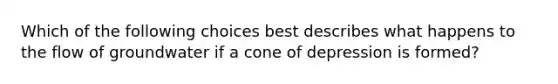 Which of the following choices best describes what happens to the flow of groundwater if a cone of depression is formed?