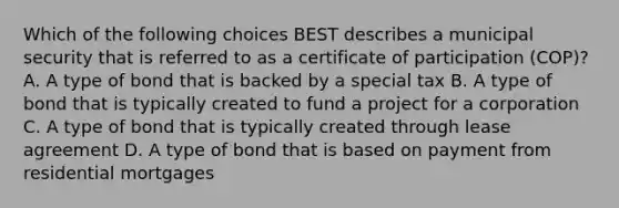 Which of the following choices BEST describes a municipal security that is referred to as a certificate of participation (COP)? A. A type of bond that is backed by a special tax B. A type of bond that is typically created to fund a project for a corporation C. A type of bond that is typically created through lease agreement D. A type of bond that is based on payment from residential mortgages