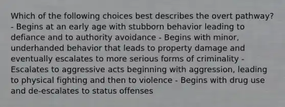 Which of the following choices best describes the overt pathway? - Begins at an early age with stubborn behavior leading to defiance and to authority avoidance - Begins with minor, underhanded behavior that leads to property damage and eventually escalates to more serious forms of criminality - Escalates to aggressive acts beginning with aggression, leading to physical fighting and then to violence - Begins with drug use and de-escalates to status offenses