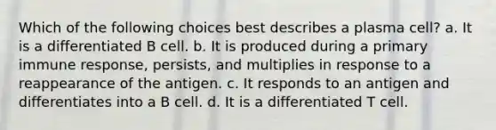 Which of the following choices best describes a plasma cell? a. It is a differentiated B cell. b. It is produced during a primary immune response, persists, and multiplies in response to a reappearance of the antigen. c. It responds to an antigen and differentiates into a B cell. d. It is a differentiated T cell.