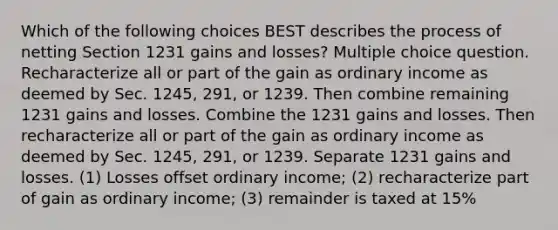 Which of the following choices BEST describes the process of netting Section 1231 gains and losses? Multiple choice question. Recharacterize all or part of the gain as ordinary income as deemed by Sec. 1245, 291, or 1239. Then combine remaining 1231 gains and losses. Combine the 1231 gains and losses. Then recharacterize all or part of the gain as ordinary income as deemed by Sec. 1245, 291, or 1239. Separate 1231 gains and losses. (1) Losses offset ordinary income; (2) recharacterize part of gain as ordinary income; (3) remainder is taxed at 15%