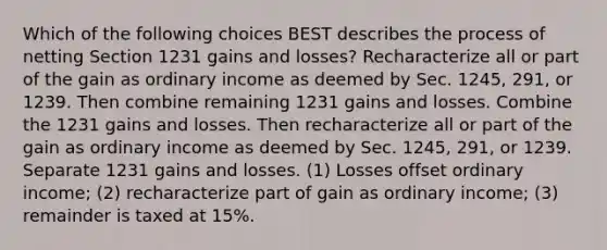 Which of the following choices BEST describes the process of netting Section 1231 gains and losses? Recharacterize all or part of the gain as ordinary income as deemed by Sec. 1245, 291, or 1239. Then combine remaining 1231 gains and losses. Combine the 1231 gains and losses. Then recharacterize all or part of the gain as ordinary income as deemed by Sec. 1245, 291, or 1239. Separate 1231 gains and losses. (1) Losses offset ordinary income; (2) recharacterize part of gain as ordinary income; (3) remainder is taxed at 15%.