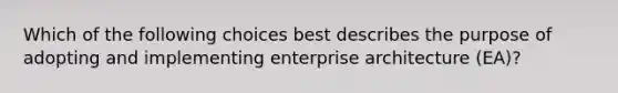 Which of the following choices best describes the purpose of adopting and implementing enterprise architecture (EA)?