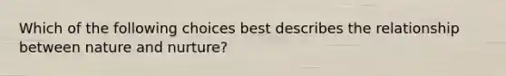 Which of the following choices best describes the relationship between nature and nurture?