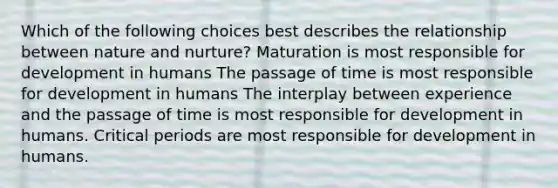 Which of the following choices best describes the relationship between nature and nurture? Maturation is most responsible for development in humans The passage of time is most responsible for development in humans The interplay between experience and the passage of time is most responsible for development in humans. Critical periods are most responsible for development in humans.