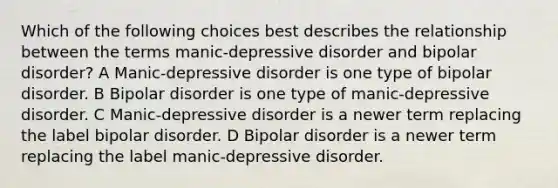 Which of the following choices best describes the relationship between the terms manic-depressive disorder and bipolar disorder? A Manic-depressive disorder is one type of bipolar disorder. B Bipolar disorder is one type of manic-depressive disorder. C Manic-depressive disorder is a newer term replacing the label bipolar disorder. D Bipolar disorder is a newer term replacing the label manic-depressive disorder.