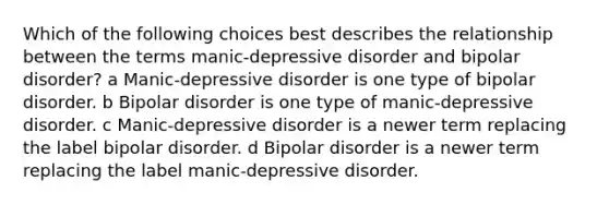 Which of the following choices best describes the relationship between the terms manic-depressive disorder and bipolar disorder? a Manic-depressive disorder is one type of bipolar disorder. b Bipolar disorder is one type of manic-depressive disorder. c Manic-depressive disorder is a newer term replacing the label bipolar disorder. d Bipolar disorder is a newer term replacing the label manic-depressive disorder.