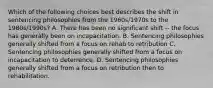 Which of the following choices best describes the shift in sentencing philosophies from the 1960s/1970s to the 1980s/1990s? A. There has been no significant shift -- the focus has generally been on incapacitation. B. Sentencing philosophies generally shifted from a focus on rehab to retribution C. Sentencing philosophies generally shifted from a focus on incapacitation to deterrence. D. Sentencing philosophies generally shifted from a focus on retribution then to rehabilitation.