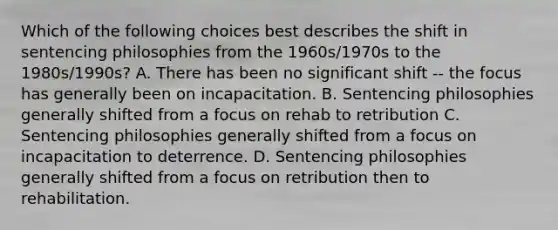 Which of the following choices best describes the shift in sentencing philosophies from the 1960s/1970s to the 1980s/1990s? A. There has been no significant shift -- the focus has generally been on incapacitation. B. Sentencing philosophies generally shifted from a focus on rehab to retribution C. Sentencing philosophies generally shifted from a focus on incapacitation to deterrence. D. Sentencing philosophies generally shifted from a focus on retribution then to rehabilitation.