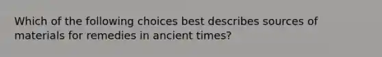 Which of the following choices best describes sources of materials for remedies in ancient times?