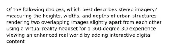 Of the following choices, which best describes stereo imagery? measuring the heights, widths, and depths of urban structures rendering two overlapping images slightly apart from each other using a virtual reality headset for a 360-degree 3D experience viewing an enhanced real world by adding interactive digital content