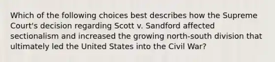 Which of the following choices best describes how the Supreme Court's decision regarding Scott v. Sandford affected sectionalism and increased the growing north-south division that ultimately led the United States into the Civil War?