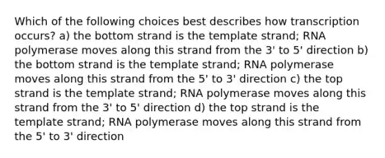 Which of the following choices best describes how transcription occurs? a) the bottom strand is the template strand; RNA polymerase moves along this strand from the 3' to 5' direction b) the bottom strand is the template strand; RNA polymerase moves along this strand from the 5' to 3' direction c) the top strand is the template strand; RNA polymerase moves along this strand from the 3' to 5' direction d) the top strand is the template strand; RNA polymerase moves along this strand from the 5' to 3' direction