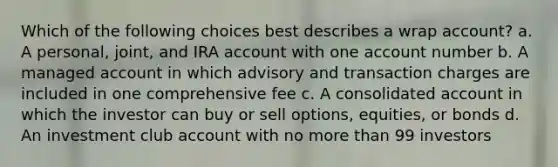 Which of the following choices best describes a wrap account? a. A personal, joint, and IRA account with one account number b. A managed account in which advisory and transaction charges are included in one comprehensive fee c. A consolidated account in which the investor can buy or sell options, equities, or bonds d. An investment club account with no more than 99 investors