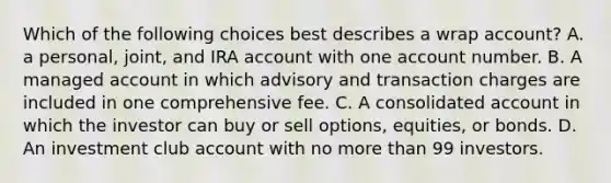 Which of the following choices best describes a wrap account? A. a personal, joint, and IRA account with one account number. B. A managed account in which advisory and transaction charges are included in one comprehensive fee. C. A consolidated account in which the investor can buy or sell options, equities, or bonds. D. An investment club account with no more than 99 investors.