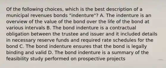 Of the following choices, which is the best description of a municipal revenues bonds "indenture"? A. The indenture is an overview of the value of the bond over the life of the bond at various intervals B. The bond indenture is a contractual obligation between the trustee and issuer and it included details in necessary reserve funds and required rate schedules for the bond C. The bond indenture ensures that the bond is legally binding and valid D. The bond indenture is a summary of the feasibility study performed on prospective projects