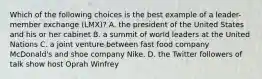 Which of the following choices is the best example of a leader-member exchange (LMX)? A. the president of the United States and his or her cabinet B. a summit of world leaders at the United Nations C. a joint venture between fast food company McDonald's and shoe company Nike. D. the Twitter followers of talk show host Oprah Winfrey