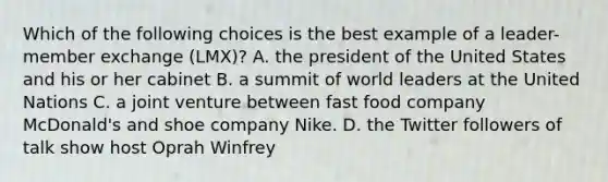 Which of the following choices is the best example of a leader-member exchange (LMX)? A. the president of the United States and his or her cabinet B. a summit of world leaders at the United Nations C. a joint venture between fast food company McDonald's and shoe company Nike. D. the Twitter followers of talk show host Oprah Winfrey