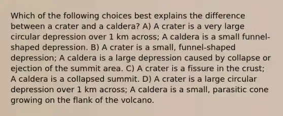 Which of the following choices best explains the difference between a crater and a caldera? A) A crater is a very large circular depression over 1 km across; A caldera is a small funnel-shaped depression. B) A crater is a small, funnel-shaped depression; A caldera is a large depression caused by collapse or ejection of the summit area. C) A crater is a fissure in <a href='https://www.questionai.com/knowledge/karSwUsNbl-the-crust' class='anchor-knowledge'>the crust</a>; A caldera is a collapsed summit. D) A crater is a large circular depression over 1 km across; A caldera is a small, parasitic cone growing on the flank of the volcano.