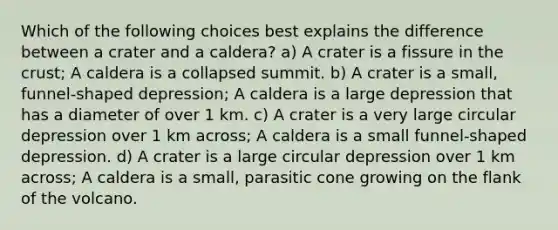 Which of the following choices best explains the difference between a crater and a caldera? a) A crater is a fissure in the crust; A caldera is a collapsed summit. b) A crater is a small, funnel-shaped depression; A caldera is a large depression that has a diameter of over 1 km. c) A crater is a very large circular depression over 1 km across; A caldera is a small funnel-shaped depression. d) A crater is a large circular depression over 1 km across; A caldera is a small, parasitic cone growing on the flank of the volcano.