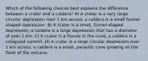 Which of the following choices best explains the difference between a crater and a caldera? A) A crater is a very large circular depression over 1 km across; a caldera is a small funnel-shaped depression. B) A crater is a small, funnel-shaped depression; a caldera is a large depression that has a diameter of over 1 km. C) A crater is a fissure in the crust; a caldera is a collapsed summit. D) A crater is a large circular depression over 1 km across; a caldera is a small, parasitic cone growing on the flank of the volcano.