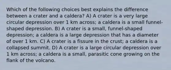 Which of the following choices best explains the difference between a crater and a caldera? A) A crater is a very large circular depression over 1 km across; a caldera is a small funnel-shaped depression. B) A crater is a small, funnel-shaped depression; a caldera is a large depression that has a diameter of over 1 km. C) A crater is a fissure in the crust; a caldera is a collapsed summit. D) A crater is a large circular depression over 1 km across; a caldera is a small, parasitic cone growing on the flank of the volcano.