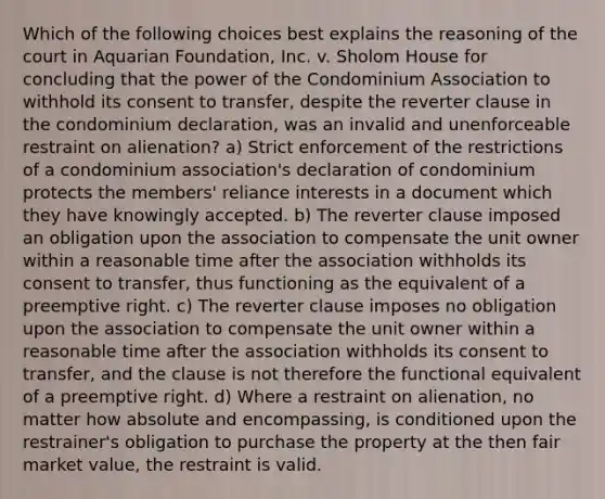 Which of the following choices best explains the reasoning of the court in Aquarian Foundation, Inc. v. Sholom House for concluding that the power of the Condominium Association to withhold its consent to transfer, despite the reverter clause in the condominium declaration, was an invalid and unenforceable restraint on alienation? a) Strict enforcement of the restrictions of a condominium association's declaration of condominium protects the members' reliance interests in a document which they have knowingly accepted. b) The reverter clause imposed an obligation upon the association to compensate the unit owner within a reasonable time after the association withholds its consent to transfer, thus functioning as the equivalent of a preemptive right. c) The reverter clause imposes no obligation upon the association to compensate the unit owner within a reasonable time after the association withholds its consent to transfer, and the clause is not therefore the functional equivalent of a preemptive right. d) Where a restraint on alienation, no matter how absolute and encompassing, is conditioned upon the restrainer's obligation to purchase the property at the then fair market value, the restraint is valid.