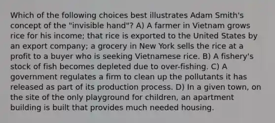 Which of the following choices best illustrates Adam Smith's concept of the "invisible hand"? A) A farmer in Vietnam grows rice for his income; that rice is exported to the United States by an export company; a grocery in New York sells the rice at a profit to a buyer who is seeking Vietnamese rice. B) A fishery's stock of fish becomes depleted due to over-fishing. C) A government regulates a firm to clean up the pollutants it has released as part of its production process. D) In a given town, on the site of the only playground for children, an apartment building is built that provides much needed housing.