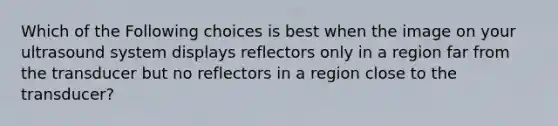 Which of the Following choices is best when the image on your ultrasound system displays reflectors only in a region far from the transducer but no reflectors in a region close to the transducer?