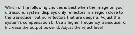 Which of the following choices is best when the image on your ultrasound system displays only reflectors in a region close to the transducer but no reflectors that are deep? a. Adjust the system's compensation b. Use a higher frequency transducer c. Increase the output power d. Adjust the reject level