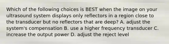 Which of the following choices is BEST when the image on your ultrasound system displays only reflectors in a region close to the transducer but no reflectors that are deep? A. adjust the system's compensation B. use a higher frequency transducer C. increase the output power D. adjust the reject level