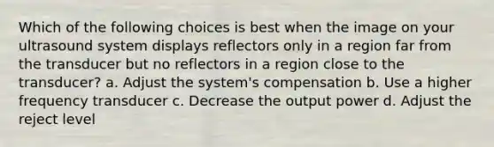 Which of the following choices is best when the image on your ultrasound system displays reflectors only in a region far from the transducer but no reflectors in a region close to the transducer? a. Adjust the system's compensation b. Use a higher frequency transducer c. Decrease the output power d. Adjust the reject level