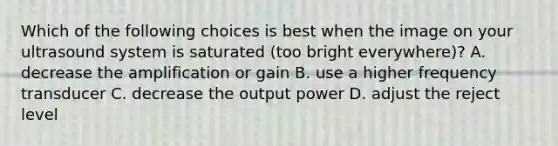 Which of the following choices is best when the image on your ultrasound system is saturated (too bright everywhere)? A. decrease the amplification or gain B. use a higher frequency transducer C. decrease the output power D. adjust the reject level