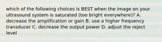 which of the following choices is BEST when the image on your ultrasound system is saturated (too bright everywhere)? A. decrease the amplification or gain B. use a higher frequency transducer C. decrease the output power D. adjust the reject level