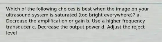 Which of the following choices is best when the image on your ultrasound system is saturated (too bright everywhere)? a. Decrease the amplification or gain b. Use a higher frequency transducer c. Decrease the output power d. Adjust the reject level