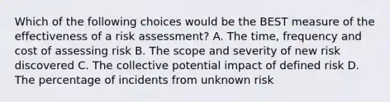 Which of the following choices would be the BEST measure of the effectiveness of a risk assessment? A. The time, frequency and cost of assessing risk B. The scope and severity of new risk discovered C. The collective potential impact of defined risk D. The percentage of incidents from unknown risk