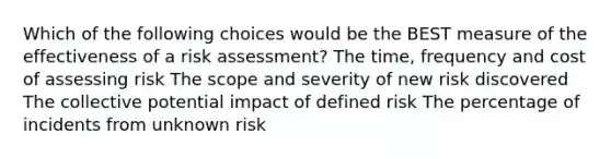 Which of the following choices would be the BEST measure of the effectiveness of a risk assessment? The time, frequency and cost of assessing risk The scope and severity of new risk discovered The collective potential impact of defined risk The percentage of incidents from unknown risk