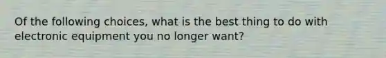 Of the following choices, what is the best thing to do with electronic equipment you no longer want?