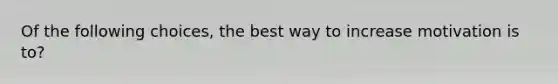 Of the following choices, the best way to increase motivation is to?