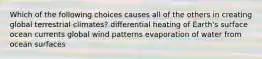 Which of the following choices causes all of the others in creating global terrestrial climates? differential heating of Earth's surface ocean currents global wind patterns evaporation of water from ocean surfaces