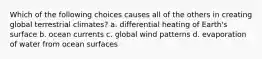 Which of the following choices causes all of the others in creating global terrestrial climates? a. differential heating of Earth's surface b. ocean currents c. global wind patterns d. evaporation of water from ocean surfaces